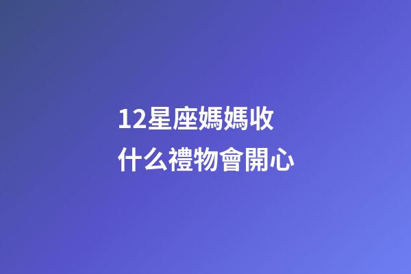 12星座媽媽收什么禮物會開心-第1張-星座運勢-玄機派
