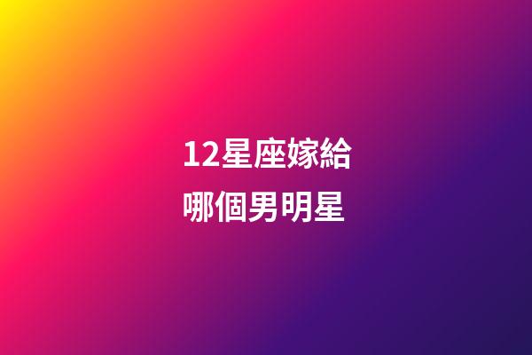 12星座嫁給哪個男明星-第1張-星座運勢-玄機派