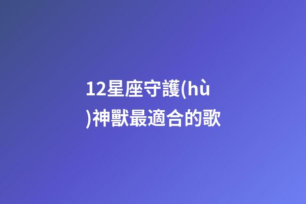 12星座守護(hù)神獸最適合的歌-第1張-星座運(yùn)勢(shì)-玄機(jī)派