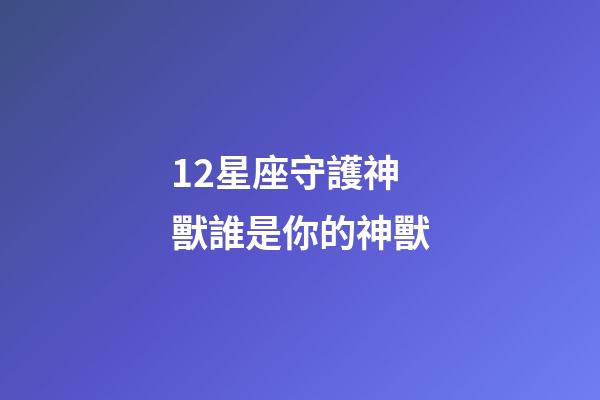 12星座守護神獸誰是你的神獸-第1張-星座運勢-玄機派