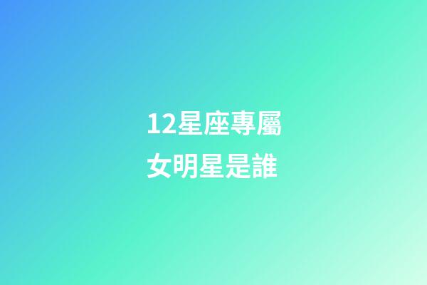 12星座專屬女明星是誰-第1張-星座運勢-玄機派