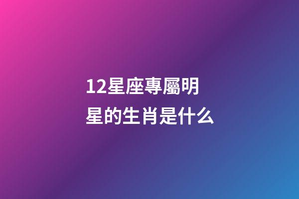 12星座專屬明星的生肖是什么-第1張-星座運勢-玄機派