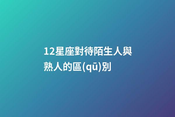 12星座對待陌生人與熟人的區(qū)別