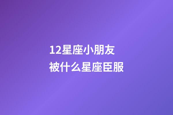 12星座小朋友被什么星座臣服-第1張-星座運(yùn)勢(shì)-玄機(jī)派