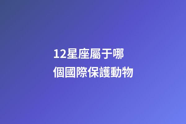 12星座屬于哪個國際保護動物-第1張-星座運勢-玄機派