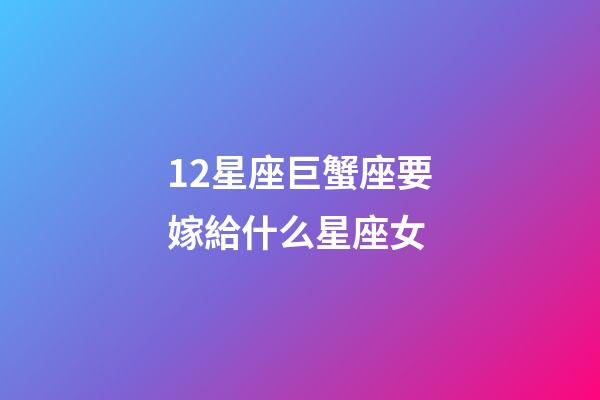 12星座巨蟹座要嫁給什么星座女-第1張-星座運勢-玄機派