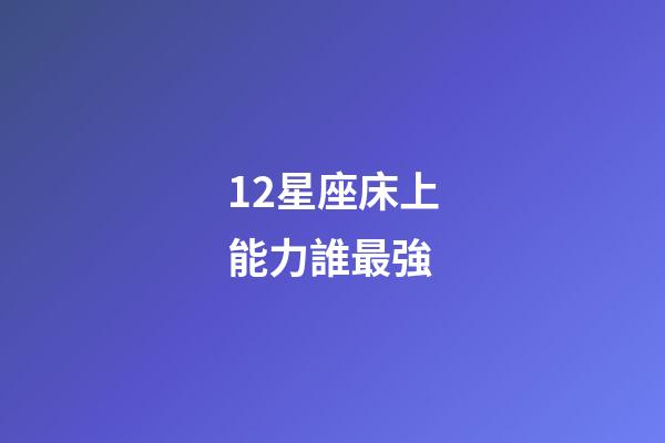 12星座床上能力誰最強-第1張-星座運勢-玄機派
