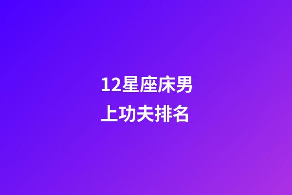 12星座床男上功夫排名-第1張-星座運勢-玄機派
