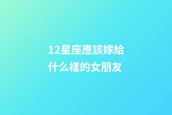 12星座應該嫁給什么樣的女朋友-第1張-星座運勢-玄機派