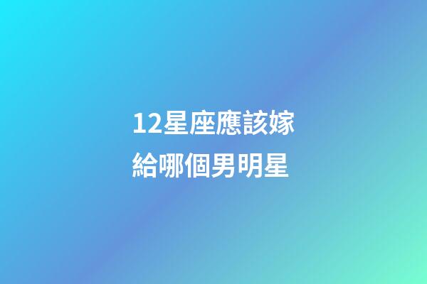 12星座應該嫁給哪個男明星-第1張-星座運勢-玄機派