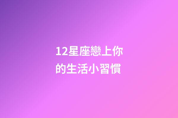 12星座戀上你的生活小習慣-第1張-星座運勢-玄機派