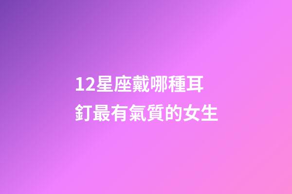 12星座戴哪種耳釘最有氣質的女生-第1張-星座運勢-玄機派