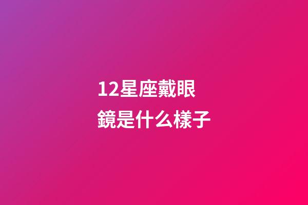 12星座戴眼鏡是什么樣子-第1張-星座運勢-玄機派