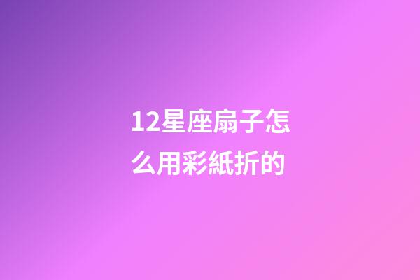 12星座扇子怎么用彩紙折的-第1張-星座運勢-玄機派