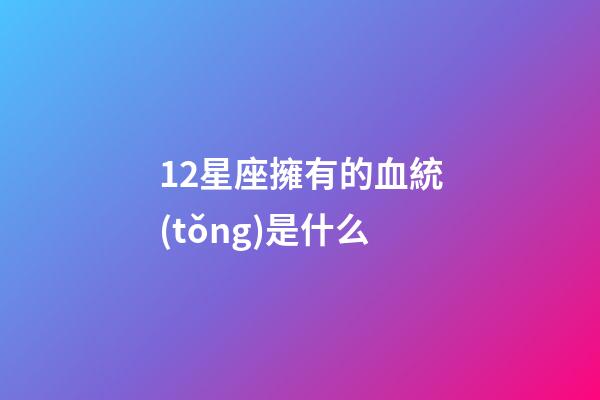 12星座擁有的血統(tǒng)是什么-第1張-星座運(yùn)勢(shì)-玄機(jī)派