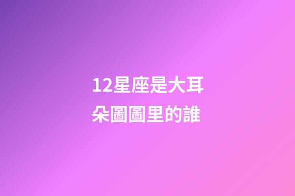 12星座是大耳朵圖圖里的誰-第1張-星座運勢-玄機派