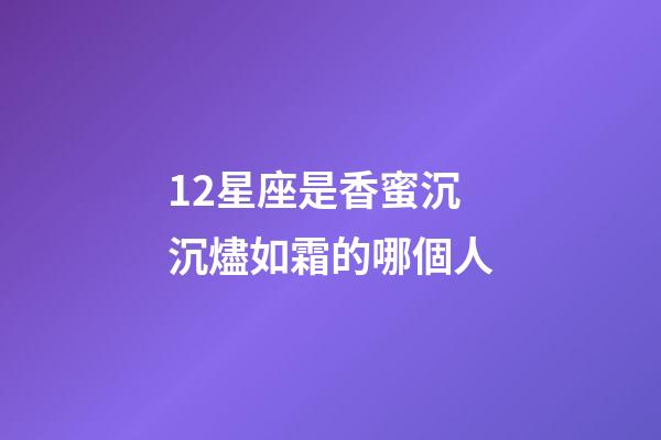 12星座是香蜜沉沉燼如霜的哪個人-第1張-星座運勢-玄機派