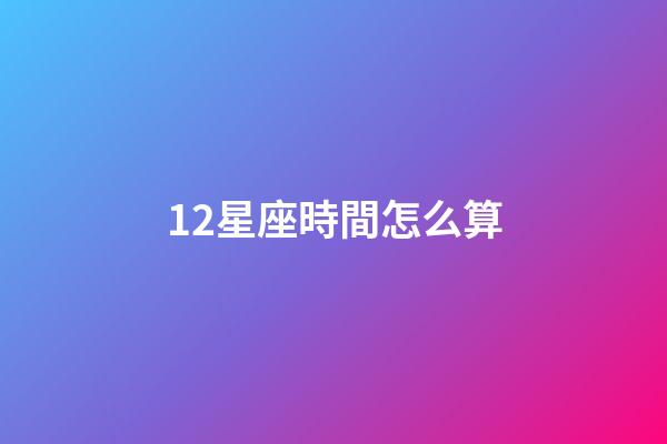 12星座時間怎么算-第1張-星座運勢-玄機派