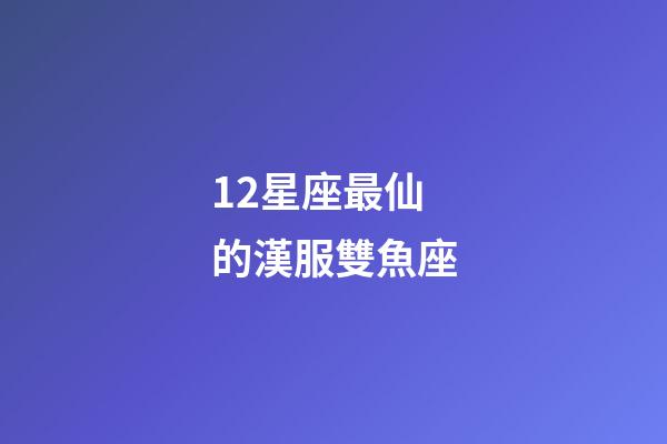 12星座最仙的漢服雙魚座-第1張-星座運勢-玄機派