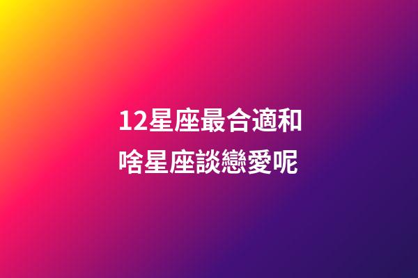 12星座最合適和啥星座談戀愛呢-第1張-星座運勢-玄機派