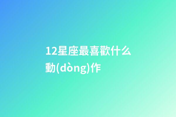 12星座最喜歡什么動(dòng)作-第1張-星座運(yùn)勢(shì)-玄機(jī)派