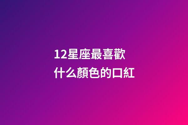 12星座最喜歡什么顏色的口紅-第1張-星座運勢-玄機派