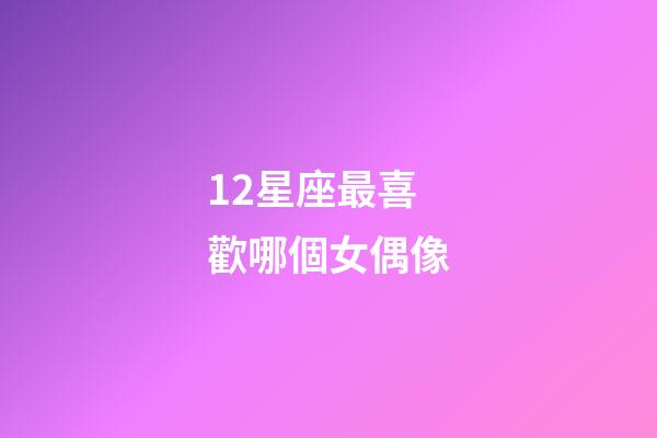 12星座最喜歡哪個女偶像-第1張-星座運勢-玄機派