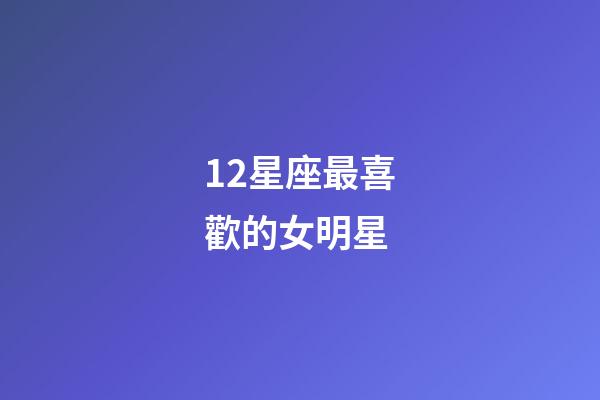 12星座最喜歡的女明星-第1張-星座運勢-玄機派