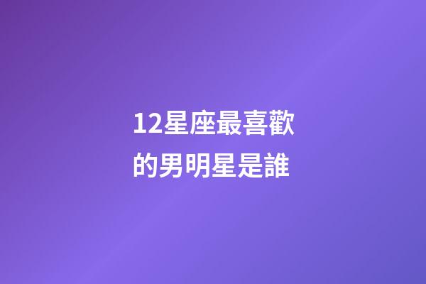 12星座最喜歡的男明星是誰-第1張-星座運勢-玄機派