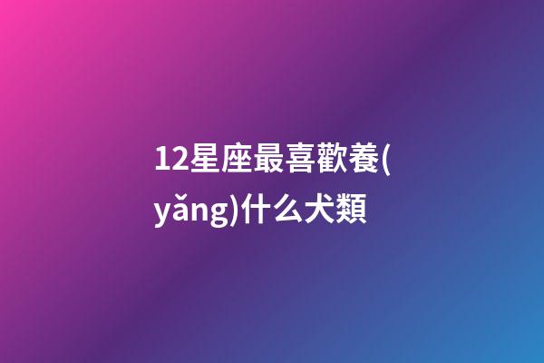 12星座最喜歡養(yǎng)什么犬類-第1張-星座運勢-玄機派