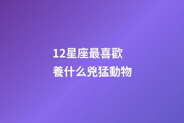 12星座最喜歡養什么兇猛動物-第1張-星座運勢-玄機派