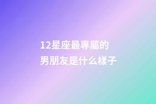12星座最專屬的男朋友是什么樣子-第1張-星座運勢-玄機派