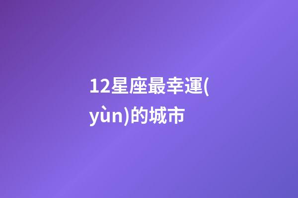 12星座最幸運(yùn)的城市-第1張-星座運(yùn)勢(shì)-玄機(jī)派