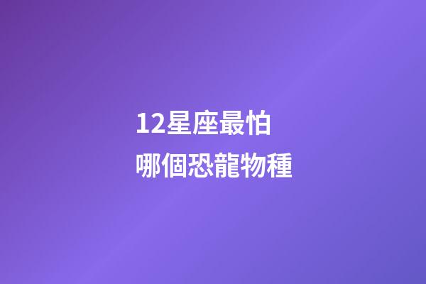 12星座最怕哪個恐龍物種-第1張-星座運勢-玄機派