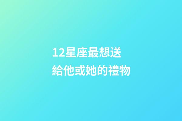 12星座最想送給他或她的禮物-第1張-星座運勢-玄機派
