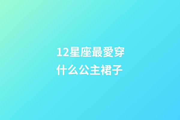 12星座最愛穿什么公主裙子-第1張-星座運勢-玄機派