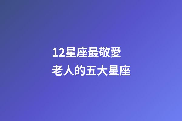12星座最敬愛老人的五大星座-第1張-星座運勢-玄機派