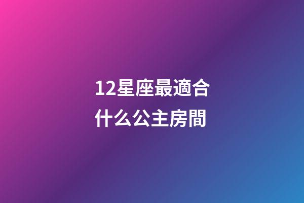 12星座最適合什么公主房間-第1張-星座運勢-玄機派
