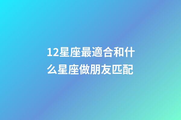 12星座最適合和什么星座做朋友匹配-第1張-星座運勢-玄機派