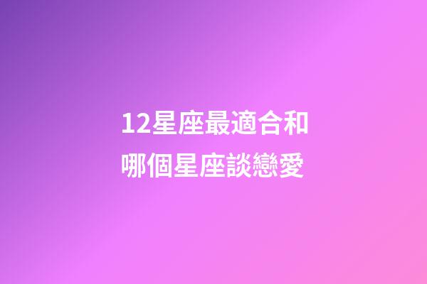12星座最適合和哪個星座談戀愛-第1張-星座運勢-玄機派