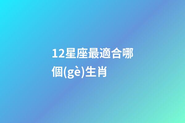 12星座最適合哪個(gè)生肖-第1張-星座運(yùn)勢(shì)-玄機(jī)派