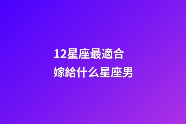 12星座最適合嫁給什么星座男-第1張-星座運勢-玄機派