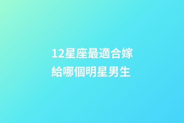 12星座最適合嫁給哪個明星男生-第1張-星座運勢-玄機派