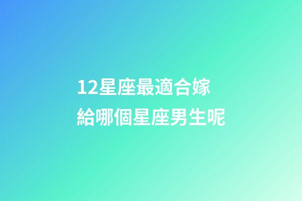 12星座最適合嫁給哪個星座男生呢-第1張-星座運勢-玄機派