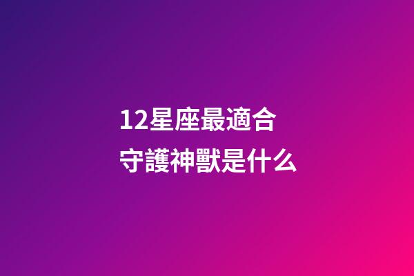 12星座最適合守護神獸是什么-第1張-星座運勢-玄機派