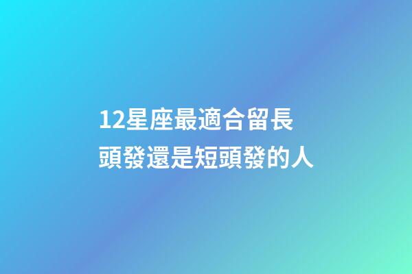 12星座最適合留長頭發還是短頭發的人-第1張-星座運勢-玄機派