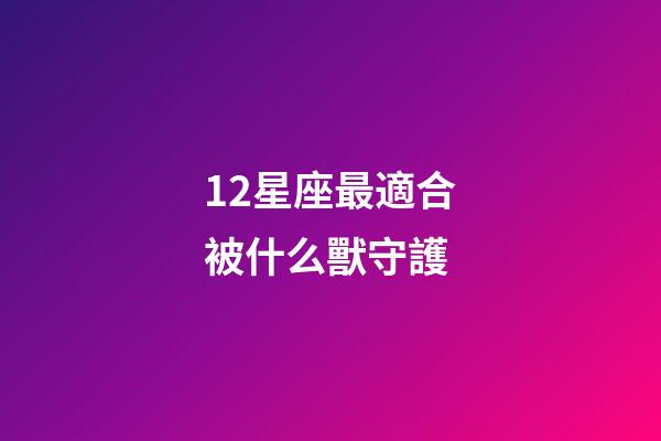 12星座最適合被什么獸守護-第1張-星座運勢-玄機派