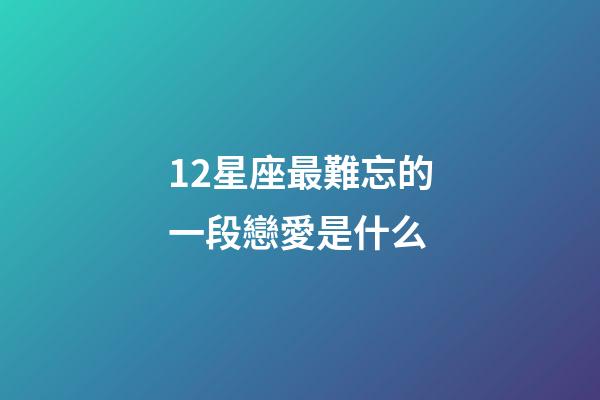 12星座最難忘的一段戀愛是什么-第1張-星座運勢-玄機派