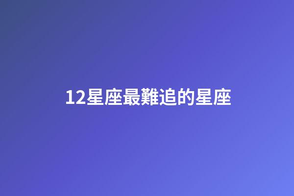 12星座最難追的星座-第1張-星座運勢-玄機派