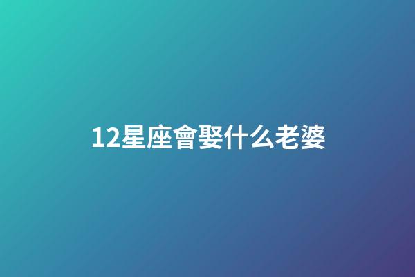 12星座會娶什么老婆-第1張-星座運勢-玄機派